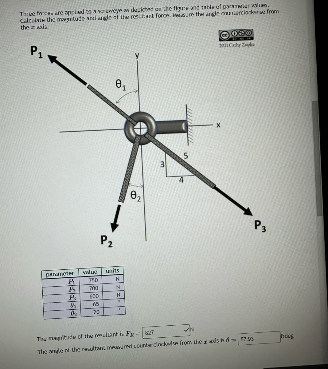 Three forces are applied to a screweye as depicted on the figure and table of parameter values.
Calculate the magnitude and angle of the resultant force. Measure the angle counterclockwise from
the z axis.
Р1
parameter
P₁ 750
P₂ 700
600
65
20
LEES
P3
0₁
02
P₂
0₁
value units
N
N
zz
N
G
C
y
0₂
3
TXILL
5
4
cc 080
2021 Cathy Zupke
X
The magnitude of the resultant is FR = 827
The angle of the resultant measured counterclockwise from the axis is = 57.93
P3
adeg