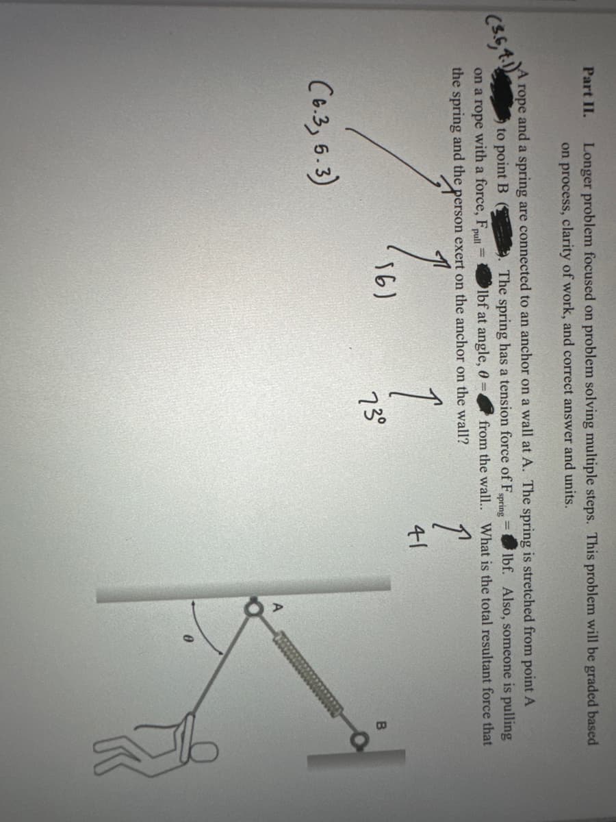 Part II.
(3.6,4.1)
Longer problem focused on problem solving multiple steps. This problem will be graded based
on process, clarity of work, and correct answer and units.
rope and a spring are connected to an anchor on a wall at A. The spring is stretched from point A
The spring has a tension force of F,
to point B
lbf at angle, 0=
spring
=
lbf. Also, someone is pulling
from the wall.. What is the total resultant force that
on a rope with a force, Fpull
the spring and the person exert on the anchor on the wall?
ア
(6.3, 5.3)
161
1
73°
41
A
0
