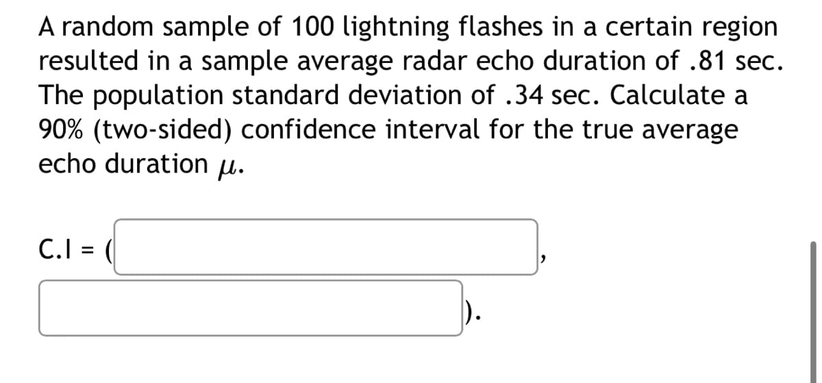 A random sample of 100 lightning flashes in a certain region
resulted in a sample average radar echo duration of .81 sec.
The population standard deviation of .34 sec. Calculate a
90% (two-sided) confidence interval for the true average
echo duration μ.
C.I = (
2