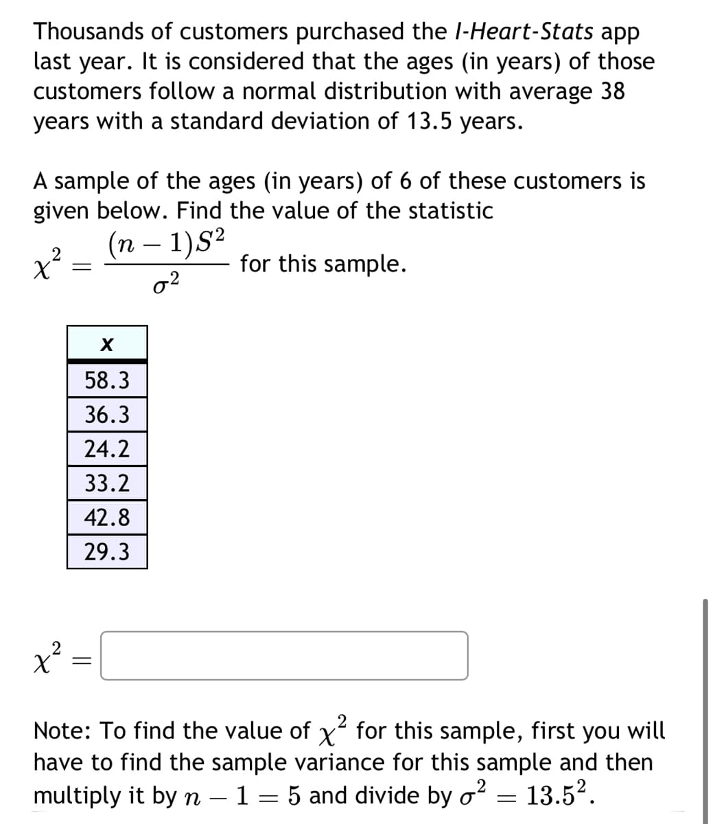 Thousands of customers purchased the I-Heart-Stats app
last year. It is considered that the ages (in years) of those
customers follow a normal distribution with average 38
years with a standard deviation of 13.5 years.
A sample of the ages (in years) of 6 of these customers is
given below. Find the value of the statistic
(n − 1)S²
0²
for this sample.
x²
x²
=
X
58.3
36.3
24.2
33.2
42.8
29.3
=
Note: To find the value of x² for this sample, first you will
have to find the sample variance for this sample and then
multiply it by n - 1 = 5 and divide by o² 13.5².
=