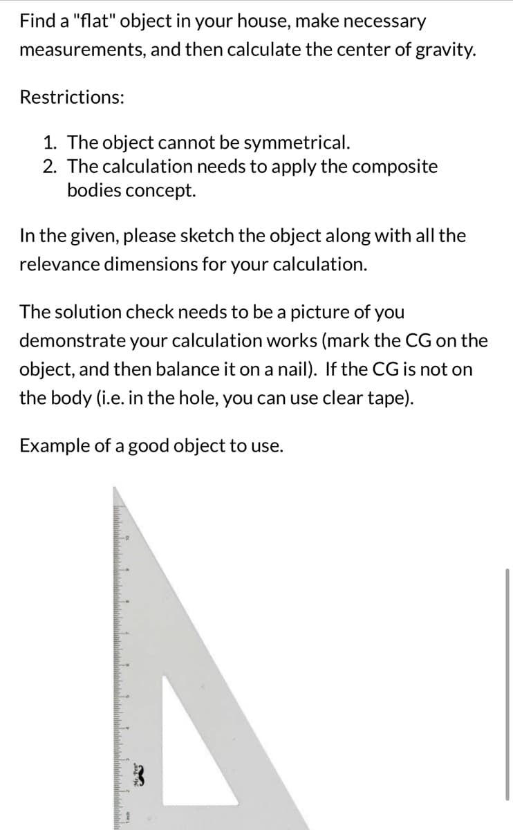 Find a "flat" object in your house, make necessary
measurements, and then calculate the center of gravity.
Restrictions:
1. The object cannot be symmetrical.
2. The calculation needs to apply the composite
bodies concept.
In the given, please sketch the object along with all the
relevance dimensions for your calculation.
The solution check needs to be a picture of you
demonstrate your calculation works (mark the CG on the
object, and then balance it on a nail). If the CG is not on
the body (i.e. in the hole, you can use clear tape).
Example of a good object to use.
