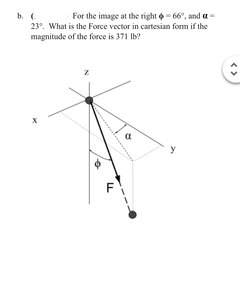 For the image at the right = 66°, and α =
23°. What is the Force vector in cartesian form if the
magnitude of the force is 371 lb?
b. (
Z
а
y
FL