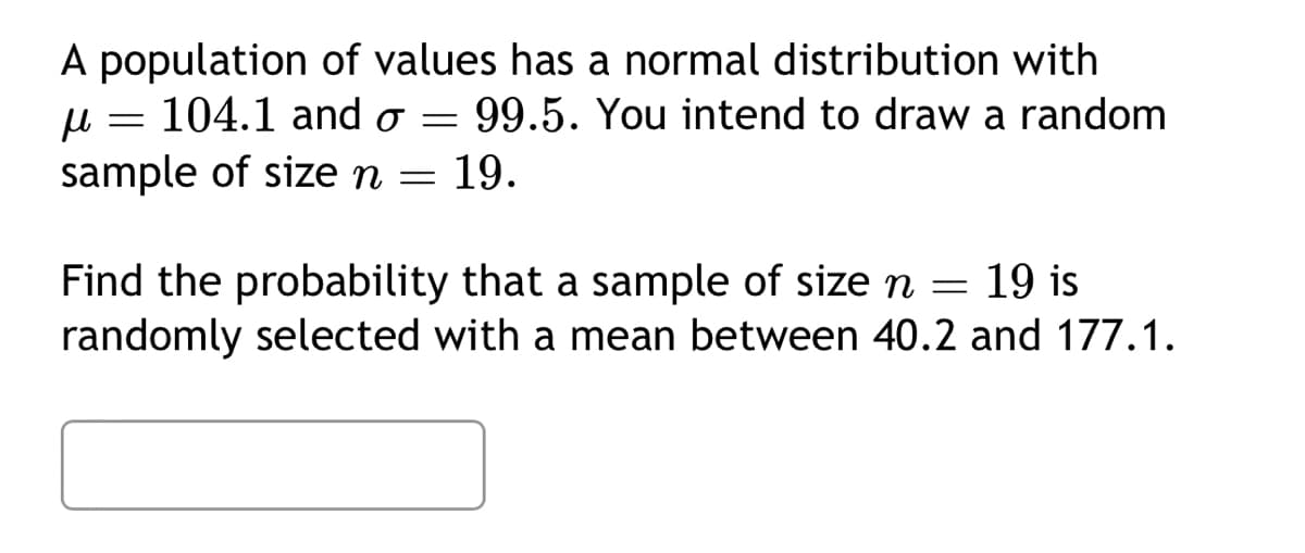 A population of values has a normal distribution with
μl 104.1 and o - 99.5. You intend to draw a random
sample of size n = 19.
=
=
Find the probability that a sample of size n = 19 is
randomly selected with a mean between 40.2 and 177.1.