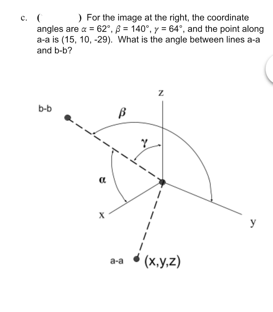 c. (
) For the image at the right, the coordinate
angles are α = 62°, ß = 140°, y = 64°, and the point along
a-a is (15, 10, -29). What is the angle between lines a-a
and b-b?
b-b
Z
α
X
Y
a-a (x,y,z)
y