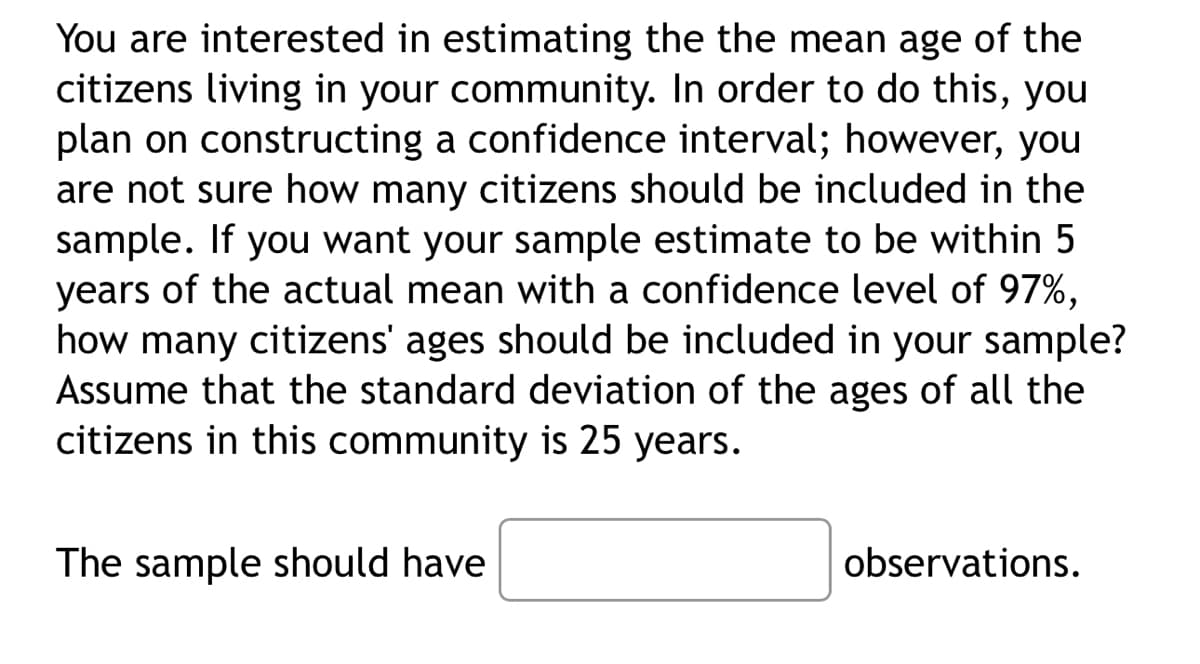 You are interested in estimating the the mean age of the
citizens living in your community. In order to do this, you
plan on constructing a confidence interval; however, you
are not sure how many citizens should be included in the
sample. If you want your sample estimate to be within 5
years of the actual mean with a confidence level of 97%,
how many citizens' ages should be included in your sample?
Assume that the standard deviation of the ages of all the
citizens in this community is 25 years.
The sample should have
observations.