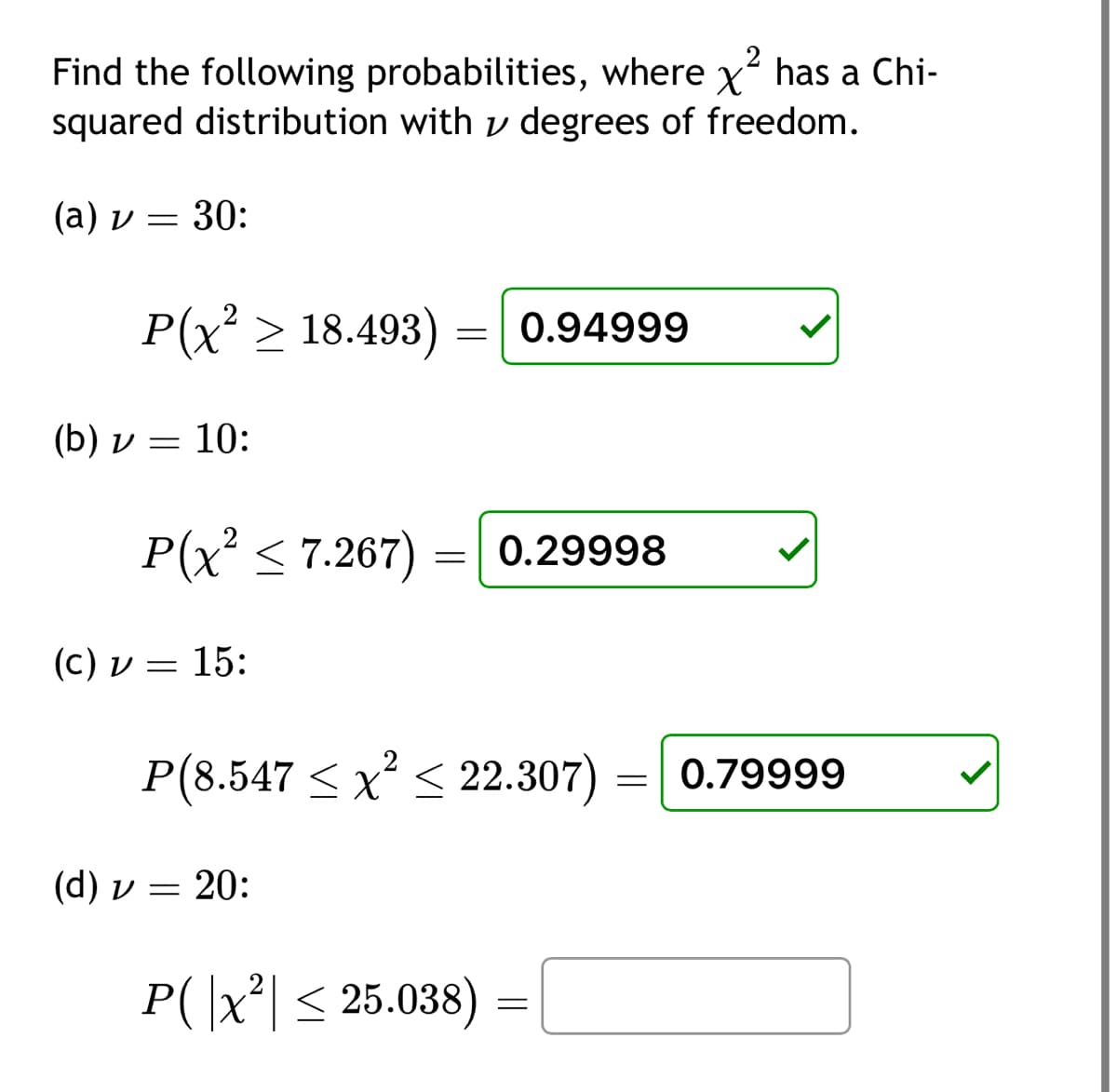 2
Find the following probabilities, where x has a Chi-
squared distribution with degrees of freedom.
(a) v = 30:
P(x² > 18.493) 0.94999
(b) v = 10:
(d) v
(c) v = 15:
P(x² ≤7.267) 0.29998
=
=
P(8.547 ≤ x² ≤ 22.307) 0.79999
20:
=
P(|x²| ≤ 25.038)
=
=