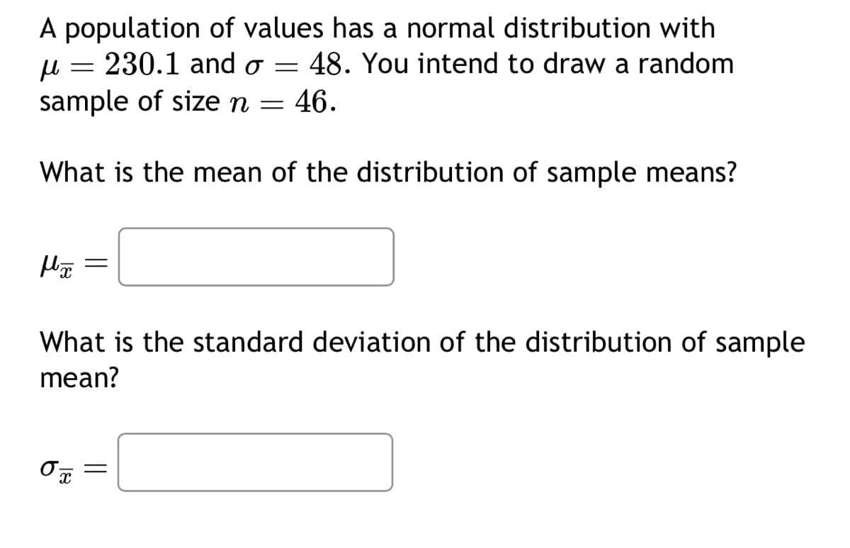 A population of values has a normal distribution with
230.1 and o= 48. You intend to draw a random
sample of size n = 46.
н
What is the mean of the distribution of sample means?
-
Mã =
What is the standard deviation of the distribution of sample
mean?
O T