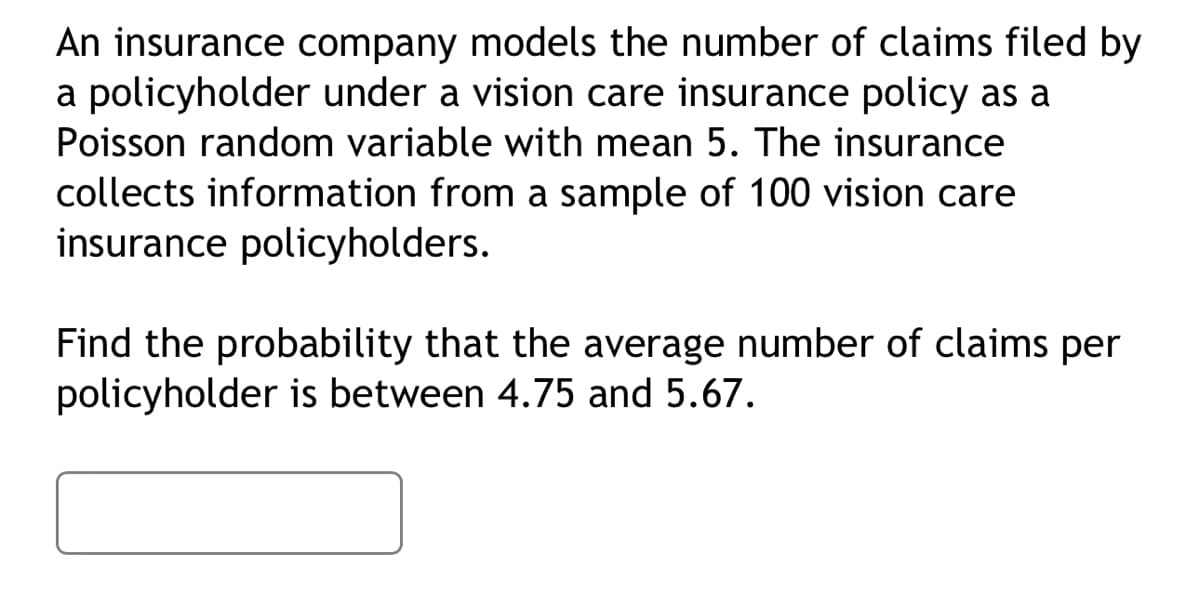 An insurance company models the number of claims filed by
a policyholder under a vision care insurance policy as a
Poisson random variable with mean 5. The insurance
collects information from a sample of 100 vision care
insurance policyholders.
Find the probability that the average number of claims per
policyholder is between 4.75 and 5.67.
