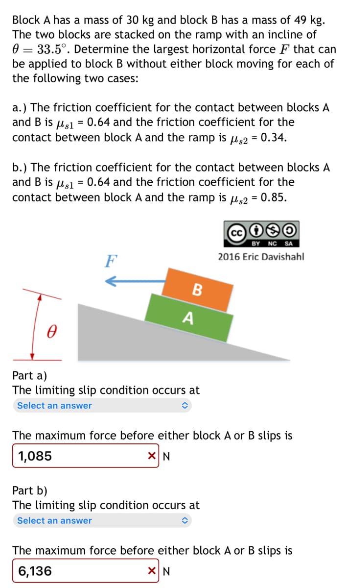 Block A has a mass of 30 kg and block B has a mass of 49 kg.
The two blocks are stacked on the ramp with an incline of
0 33.5°. Determine the largest horizontal force F that can
be applied to block B without either block moving for each of
the following two cases:
a.) The friction coefficient for the contact between blocks A
and B is Hs1 = 0.64 and the friction coefficient for the
contact between block A and the ramp is us2 = 0.34.
b.) The friction coefficient for the contact between blocks A
and B is Hs1 = 0.64 and the friction coefficient for the
contact between block A and the ramp is us2 = 0.85.
F
B
A
Part a)
The limiting slip condition occurs at
Select an answer
û
Cci❀O
BY NC SA
2016 Eric Davishahl
The maximum force before either block A or B slips is
1,085
X N
Part b)
The limiting slip condition occurs at
Select an answer
û
The maximum force before either block A or B slips is
6,136
XIN
