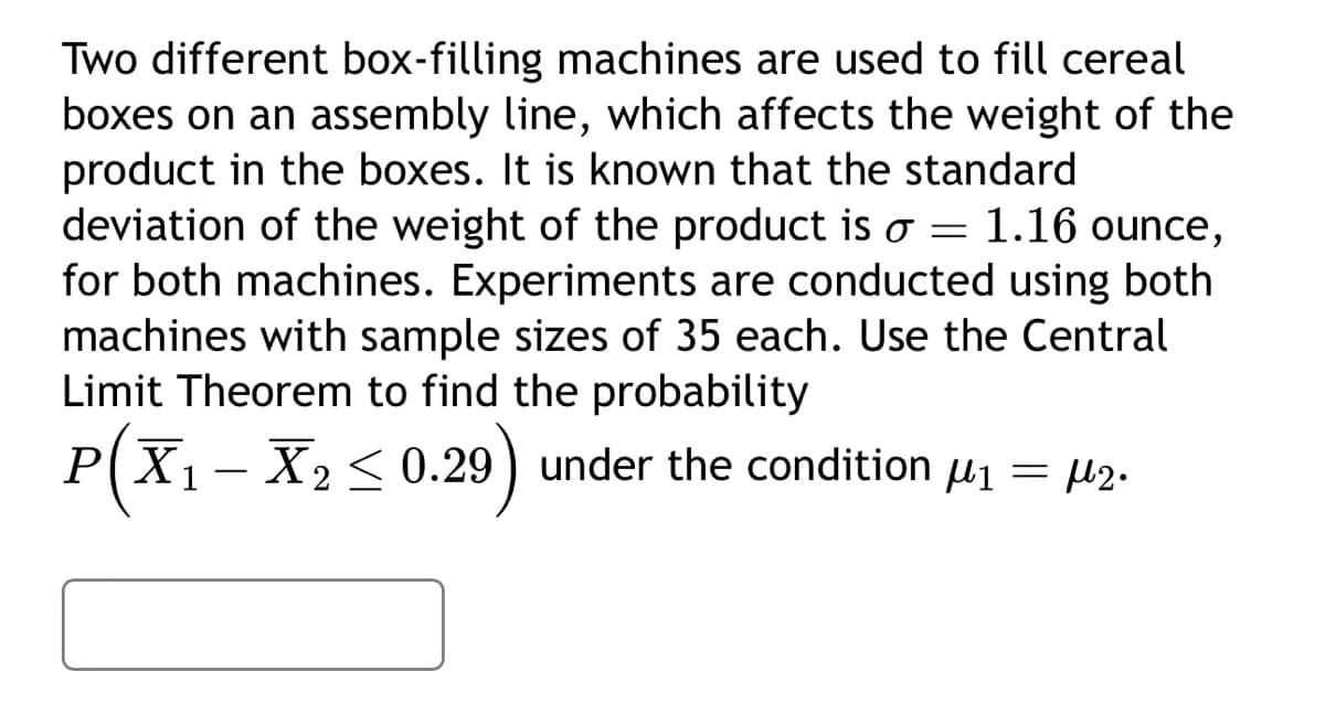 Two different box-filling machines are used to fill cereal
boxes on an assembly line, which affects the weight of the
product in the boxes. It is known that the standard
deviation of the weight of the product is o = 1.16 ounce,
for both machines. Experiments are conducted using both
machines with sample sizes of 35 each. Use the Central
Limit Theorem to find the probability
P(X₁ – X₂ ≤ 0.29) under the condition µ₁ = µ2.