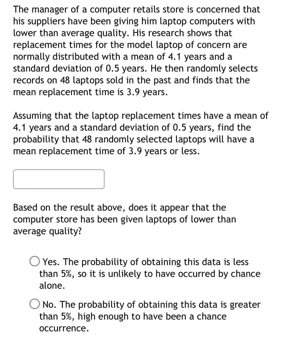 The manager of a computer retails store is concerned that
his suppliers have been giving him laptop computers with
lower than average quality. His research shows that
replacement times for the model laptop of concern are
normally distributed with a mean of 4.1 years and a
standard deviation of 0.5 years. He then randomly selects
records on 48 laptops sold in the past and finds that the
mean replacement time is 3.9 years.
Assuming that the laptop replacement times have a mean of
4.1 years and a standard deviation of 0.5 years, find the
probability that 48 randomly selected laptops will have a
mean replacement time of 3.9 years or less.
Based on the result above, does it appear that the
computer store has been given laptops of lower than
average quality?
O Yes. The probability of obtaining this data is less
than 5%, so it is unlikely to have occurred by chance
alone.
No. The probability of obtaining this data is greater
than 5%, high enough to have been a chance
occurrence.