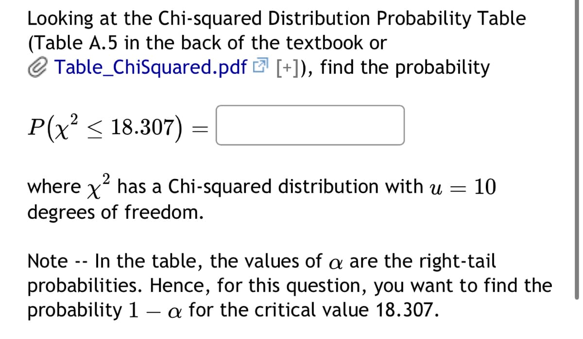 Looking at the Chi-squared Distribution Probability Table
(Table A.5 in the back of the textbook or
Table_ChiSquared.pdf [+]), find the probability
P(x² ≤ 18.307)
=
2
where x² has a Chi-squared distribution with u = 10
degrees of freedom.
Note - In the table, the values of a are the right-tail
probabilities. Hence, for this question, you want to find the
probability 1-a for the critical value 18.307.