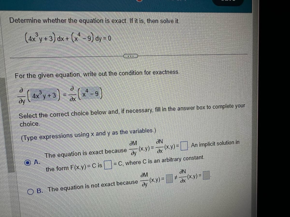 Determine whether the equation is exact. If it is, then solve it.
(4x³y + 3) dx + (x¹ - 9) dy = 0
For the given equation, write out the condition for exactness.
d
- (4x³ y + 3) = (x ² =9)
dy
əx
Select the correct choice below and, if necessary, fill in the answer box to complete your
choice.
(Type expressions using x and y as the variables.)
ƏM
The equation is exact because
ay
the form F(x,y) = C is = C, where C is an arbitrary constant.
A.
ƏN
x(x,y) = [
-(x,y) = ax
OB. The equation is not exact because
ӘМ
ay (x,y)=
ƏN
dx
An implicit solution in
(x,y)=