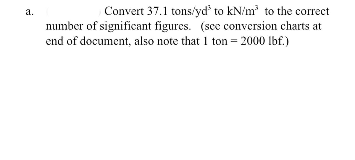 a.
Convert 37.1 tons/yd³ to kN/m³ to the correct
number of significant figures. (see conversion charts at
end of document, also note that 1 ton = 2000 lbf.)