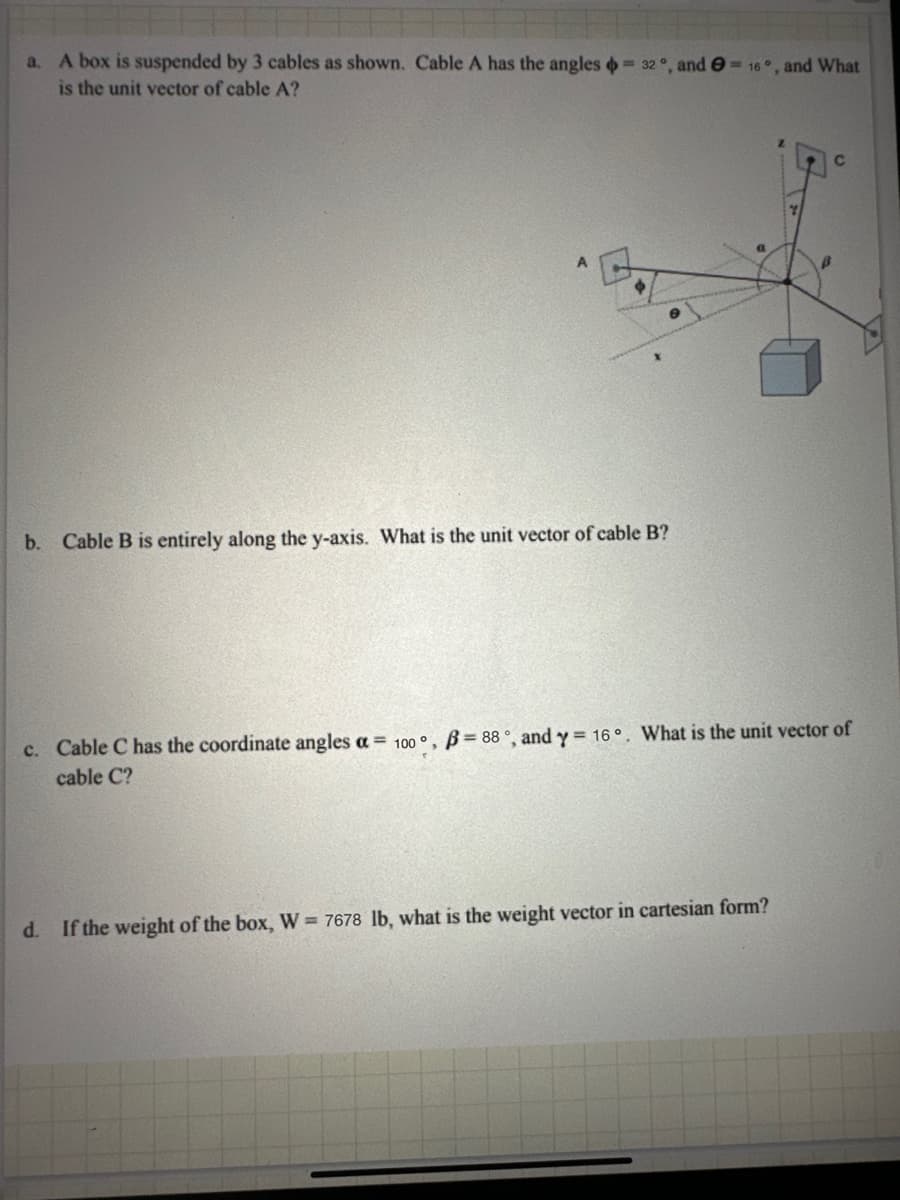 =
a. A box is suspended by 3 cables as shown. Cable A has the angles 32°, and e=16°, and What
is the unit vector of cable A?
b. Cable B is entirely along the y-axis. What is the unit vector of cable B?
c. Cable C has the coordinate angles a 100°, B-88, and y= 16. What is the unit vector of
cable C?
d. If the weight of the box, W-7678 lb, what is the weight vector in cartesian form?