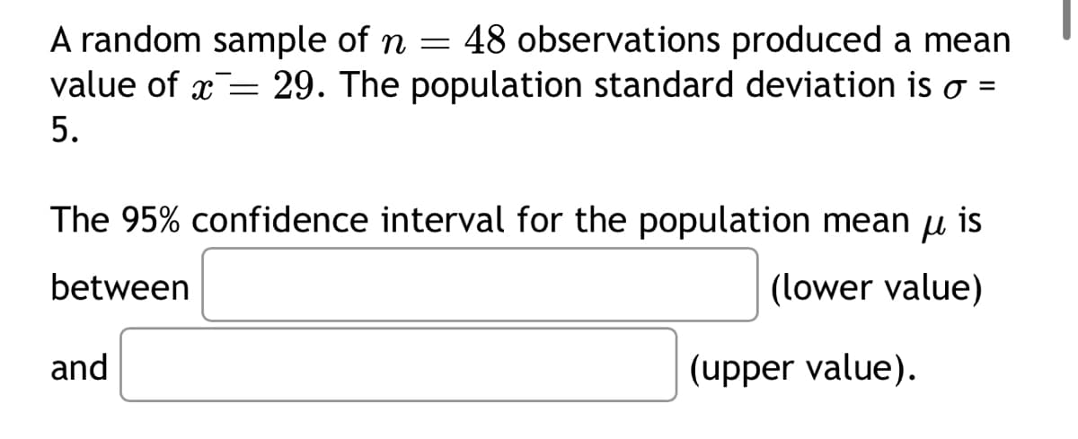 A random sample of n = 48 observations produced a mean
value of x= 29. The population standard deviation is o =
5.
The 95% confidence interval for the population mean u is
between
(lower value)
and
(upper value).