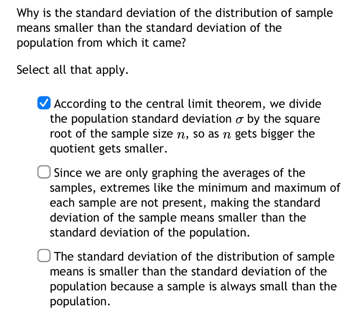 Why is the standard deviation of the distribution of sample
means smaller than the standard deviation of the
population from which it came?
Select all that apply.
According to the central limit theorem, we divide
the population standard deviation o by the square
root of the sample size n, so as n gets bigger the
quotient gets smaller.
Since we are only graphing the averages of the
samples, extremes like the minimum and maximum of
each sample are not present, making the standard
deviation of the sample means smaller than the
standard deviation of the population.
The standard deviation of the distribution of sample
means is smaller than the standard deviation of the
population because a sample is always small than the
population.