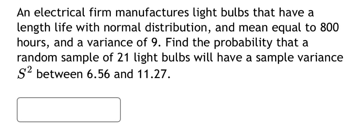 An electrical firm manufactures light bulbs that have a
length life with normal distribution, and mean equal to 800
hours, and a variance of 9. Find the probability that a
random sample of 21 light bulbs will have a sample variance
S² between 6.56 and 11.27.