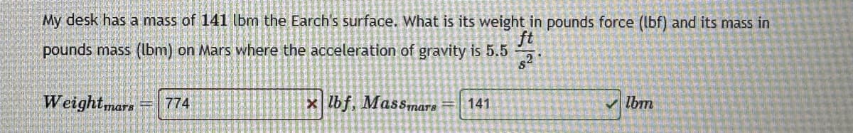 My desk has a mass of 141 lbm the Earch's surface. What is its weight in pounds force (lbf) and its mass in
pounds mass (lbm) on Mars where the acceleration of gravity is 5.5
82
Weightmars 774
x lbf, Massmars 141
✓lbm