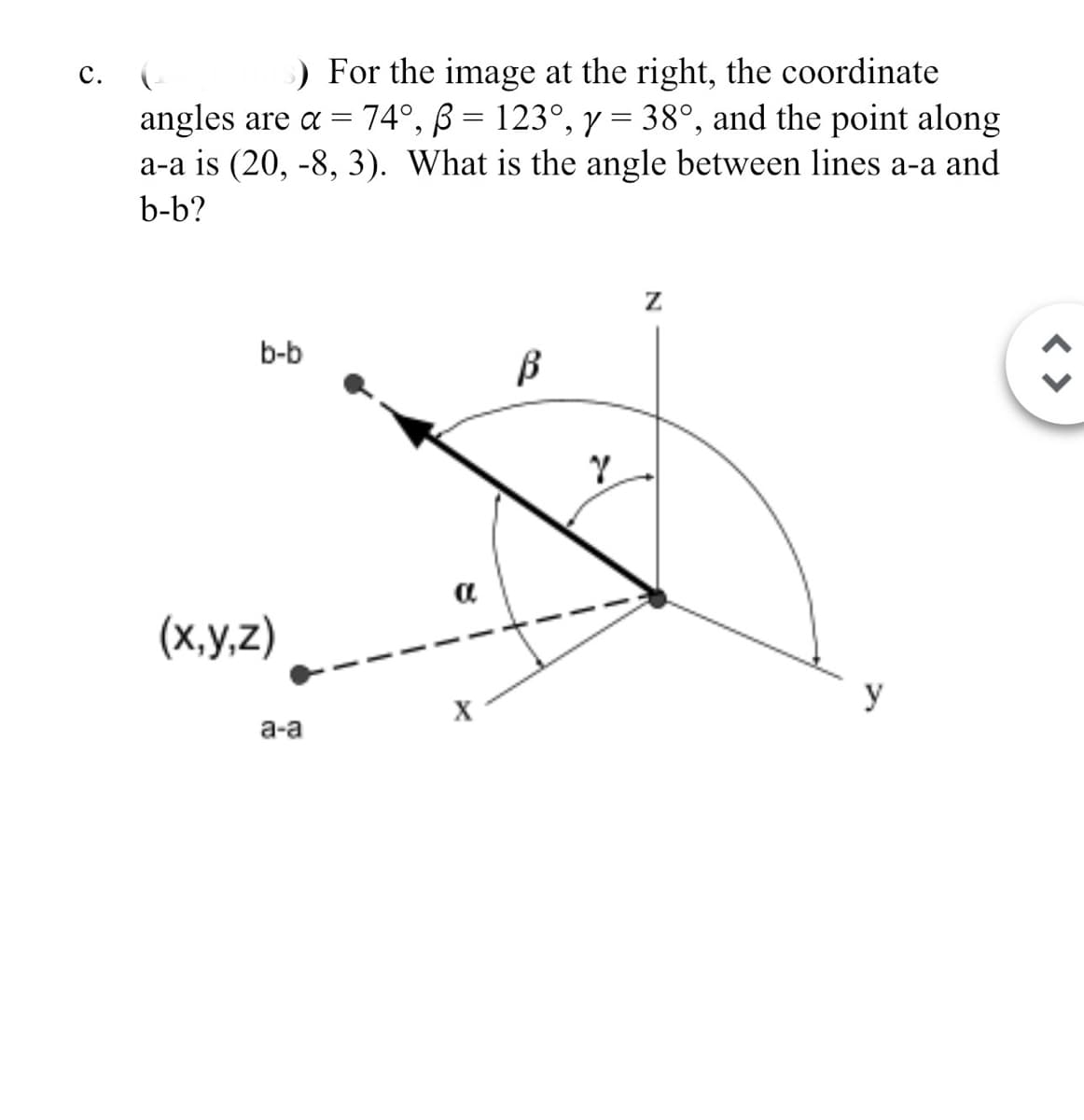 C.
) For the image at the right, the coordinate
angles are α = 74°, ẞ = 123°, y = 38°, and the point along
a-a is (20, -8, 3). What is the angle between lines a-a and
b-b?
b-b
β
(x,y,z)
a
a-a
X
Y
Z
y
< >