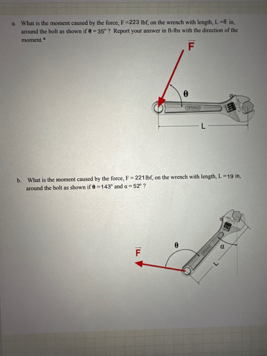a. What is the moment caused by the force, F =223 lbf, on the wrench with length, L=8 in,
around the bolt as shown if 0=35°? Report your answer in ft-lbs with the direction of the
moment.*
F
0
L
b. What is the moment caused by the force, F = 221 lbf, on the wrench with length, L=19 in,
around the bolt as shown if 0 =143° and a = 52° ?
F
0
7-
α