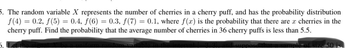 5. The random variable X represents the number of cherries in a cherry puff, and has the probability distribution
ƒ(4) = 0.2, ƒ(5) = 0.4, ƒ(6) = 0.3, f(7) = 0.1, where f(x) is the probability that there are x cherries in the
cherry puff. Find the probability that the average number of cherries in 36 cherry puffs is less than 5.5.
suppose that
rm rand
50 is.