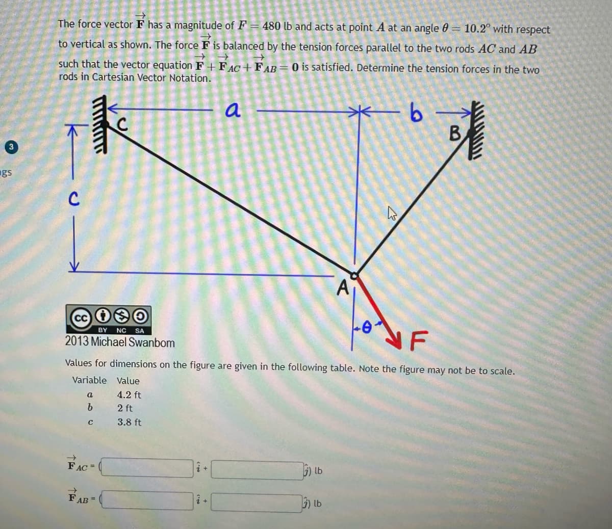 gs
The force vector F has a magnitude of F = 480 lb and acts at point A at an angle = 10.2° with respect
to vertical as shown. The force F is balanced by the tension forces parallel to the two rods AC and AB
→
→
such that the vector equation F+FAC+ FAB = 0 is satisfied. Determine the tension forces in the two
rods in Cartesian Vector Notation.
-b-
C
cc 1
BY NC SA
2013 Michael Swanbom
a
b
с
с
FAC=
NF
Values for dimensions on the figure are given in the following table. Note the figure may not be to scale.
Variable Value
4.2 ft
2 ft
3.8 ft
FAB=
a
i +
lb
A
3) lb
W
B