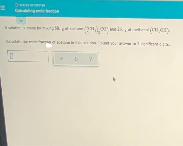 O STATES OF MATTER
Calculating mole fraction
A solution is made by mixing 58. g of acetone ((CH,),CO) and 26. g of methanol (CH,OH).
Calculate the mole fraction of acetone in this solution. Round your answer to 2 significant digits.
