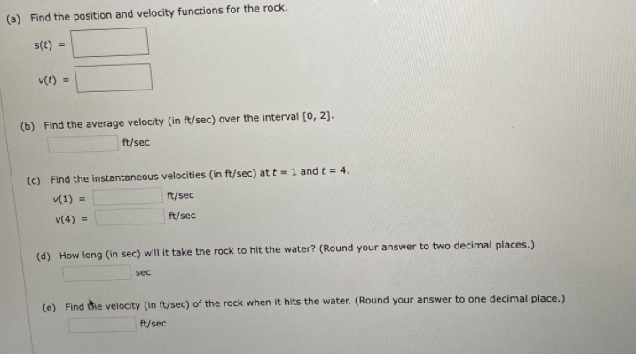(a) Find the position and velocity functions for the rock.
s(t) =
v(t) =
(b) Find the average velocity (in ft/sec) over the interval (0, 2].
ft/sec
(c) Find the instantaneous velocities (in ft/sec) at t =1 and t = 4.
v(1)
%3D
ft/sec
v(4) =
ft/sec
(d) How long (in sec) will it take the rock to hit the water? (Round your answer to two decimal places.)
sec
(e) Find he velocity (in ft/sec) of the rock when it hits the water. (Round your answer to one decimal place.)
ft/sec
