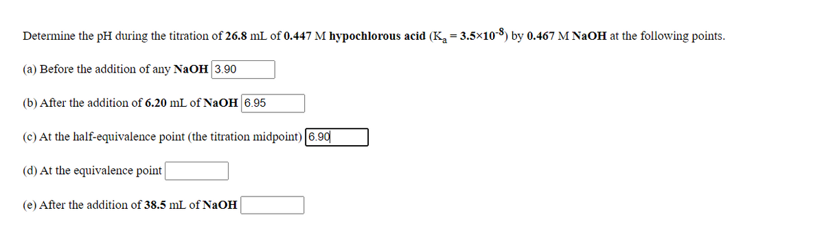 Determine the pH during the titration of 26.8 mL of 0.447 M hypochlorous acid (K, = 3.5x103) by 0.467 M NAOH at the following points.
(a) Before the addition of any NaOH 3.90
(b) After the addition of 6.20 mL of NaOH 6.95
(c) At the half-equivalence point (the titration midpoint) 6.90|
(d) At the equivalence point
(e) After the addition of 38.5 mL of NaOH
