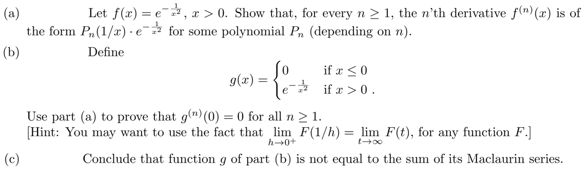 (a)
Let f(x) = e¯2²2²2, x > 0. Show that, for every n ≥ 1, the n'th derivative f(n) (x) is of
the form P₁(1/x) e for some polynomial P₁ (depending on n).
·
(b)
Define
(c)
g(x):
=
0
12
if x < 0
if x > 0.
Use part (a) to prove that g(n) (0) = 0 for all n ≥ 1.
h→0+
t→∞
[Hint: You may want to use the fact that lim F(1/h) = lim F(t), for any function F.]
Conclude that function g of part (b) is not equal to the sum of its Maclaurin series.