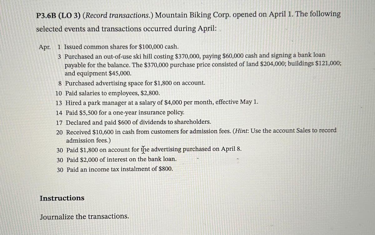 P3.6B (LO 3) (Record transactions.) Mountain Biking Corp. opened on April 1. The following
selected events and transactions occurred during April:
Apr. 1 Issued common shares for $100,000 cash.
3 Purchased an out-of-use ski hill costing $370,000, paying $60,000 cash and signing a bank loan
payable for the balance. The $370,000 purchase price consisted of land $204,000; buildings $121,000;
and equipment $45,000.
8 Purchased advertising space for $1,800 on account.
10 Paid salaries to employees, $2,800.
13 Hired a park manager at a salary of $4,000 per month, effective May 1.
14 Paid $5,500 for a one-year insurance policy.
17 Declared and paid $600 of dividends to shareholders.
20 Received $10,600 in cash from customers for admission fees. (Hint: Use the account Sales to record
admission fees.)
30 Paid $1,800 on account for the advertising purchased on April 8.
30 Paid $2,000 of interest on the bank loan.
30 Paid an income tax instalment of $800.
Instructions
Journalize the transactions.