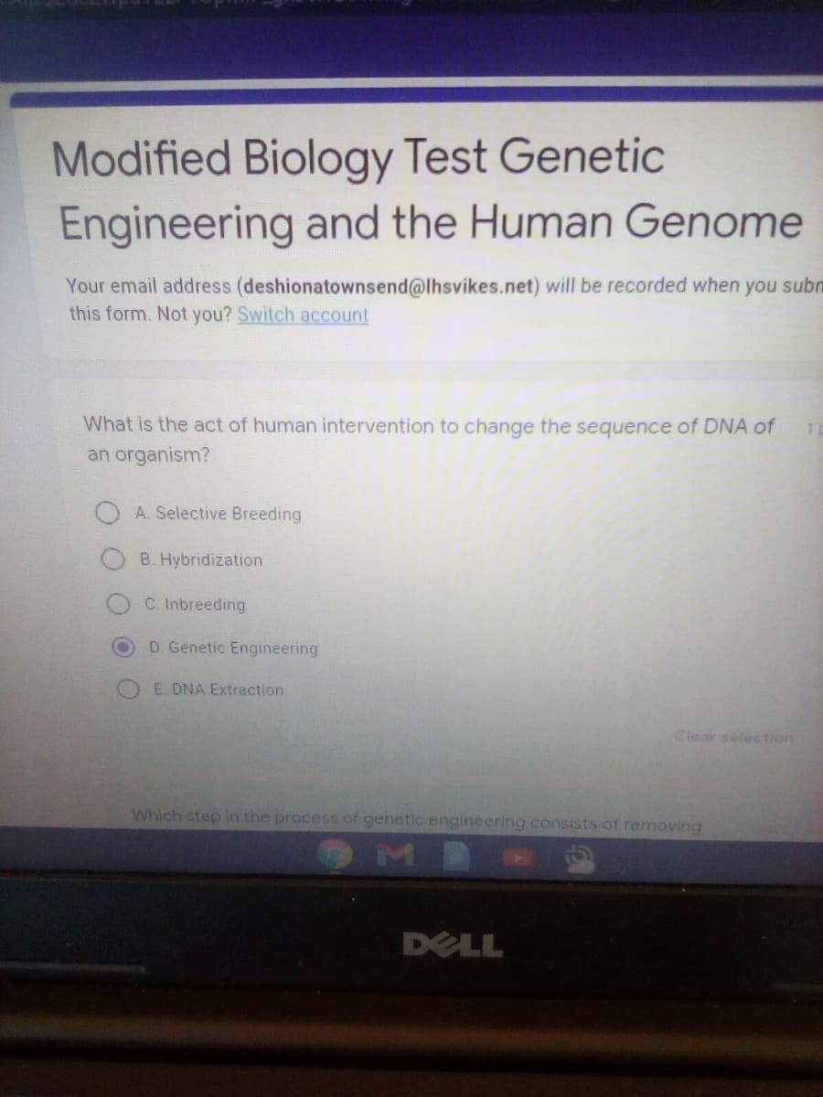 Modified Biology Test Genetic
Engineering and the Human Genome
Your email address (deshionatownsend@lhsvikes.net) will be recorded when you subn
this form. Not you? Switch account
What is the act of human intervention to change the sequence of DNA of
an organism?
A. Selective Breeding
B. Hybridization
C. Inbreeding
D. Genetic Engineering
O E. DNA Extraction
Clear selection
Which step in the process of genetic engineering consists of removing
OMB
DELL
