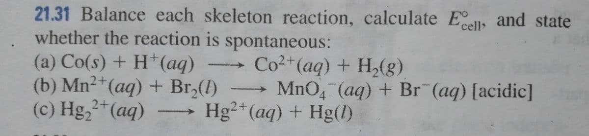 21.31 Balance each skeleton reaction, calculate Ell, and state
whether the reaction is spontaneous:
cell>
(a) Co(s) + H†(aq)
(b) Mn2+(aq) + Br,(1)
(c) Hg,2+(aq)
Co2+(aq) + H,(g)
→ MnO4 (aq) + Br (aq) [acidic]
Hg²+(aq) + Hg(1)
