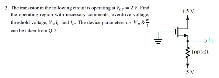 3. The transistor in the following circuit is operating at VDs = 2 V. Find
the operating region with necessary comments, overdrive voltage,
+5 V
threshold voltage, Vg, Iç and Ip. The device parameters i.e. k'n &-
can be taken from Q-2.
Vs
100 k2
-5 V
