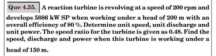Que 4.35. A reaction turbine is revolving at a speed of 200 rpm and
develops 5886 kW SP when working under a head of 200 m with an
overall efficiency of 80 %. Determine unit speed, unit discharge and
unit power. The speed ratio for the turbine is given as 0.48. Find the
speed, discharge and power when this turbine is working under a
head of 150 m.
