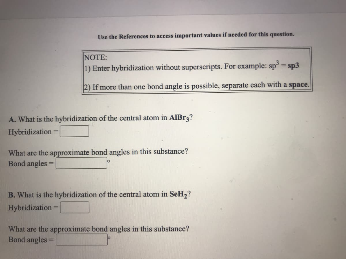 Use the References to access important values if needed for this question.
NOTE:
%3D
1) Enter hybridization without superscripts. For example: sp = sp3
2) If more than one bond angle is possible, separate each with a space.
A. What is the hybridization of the central atom in AlBr3?
Hybridization =
%3D
What are the approximate bond angles in this substance?
Bond angles
B. What is the hybridization of the central atom in SeH2?
Hybridization
%3D
What are the approximate bond angles in this substance?
Bond angles =
