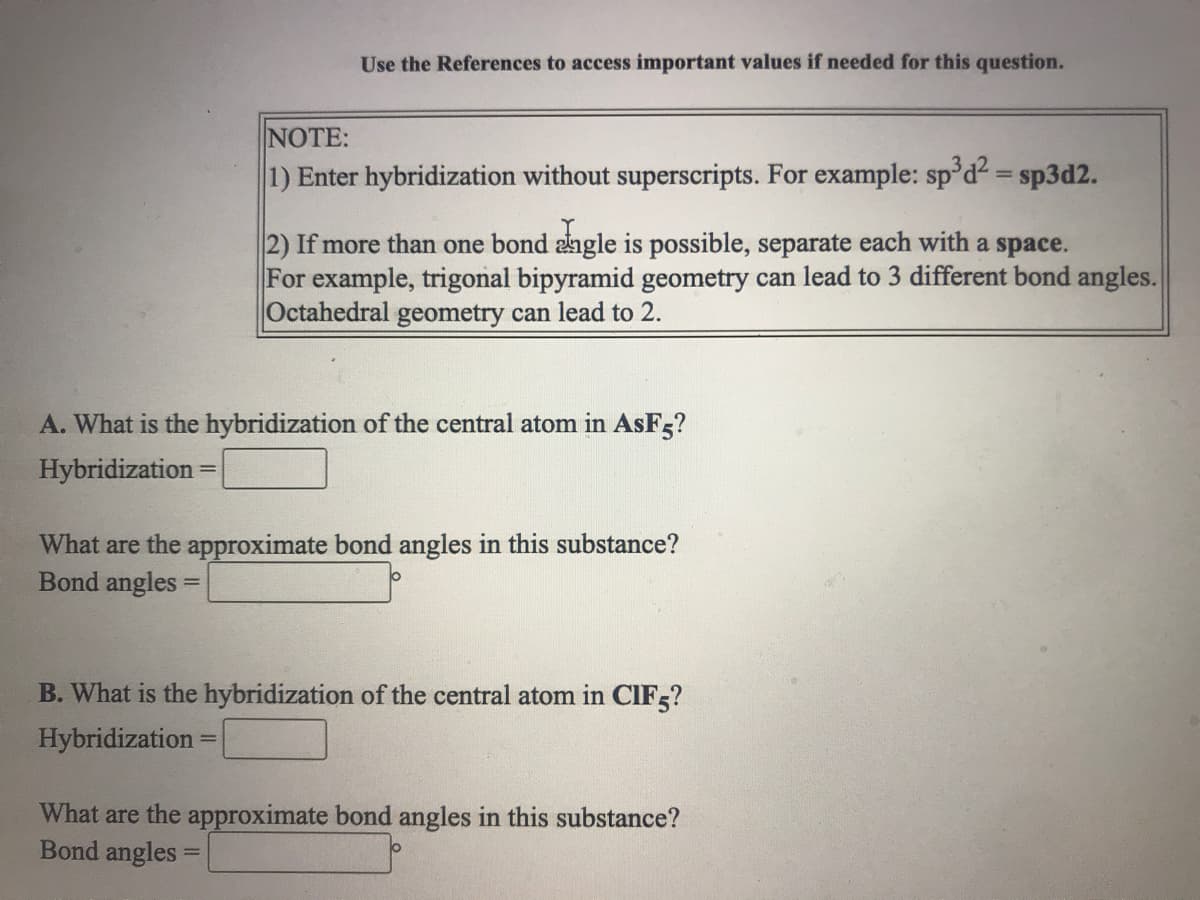 Use the References to access important values if needed for this question.
NOTE:
1) Enter hybridization without superscripts. For example: sp°d² = sp3d2.
2) If more than one bond angle is possible, separate each with a space.
For example, trigonal bipyramid geometry can lead to 3 different bond angles.
Octahedral geometry can lead to 2.
A. What is the hybridization of the central atom in AsF5?
Hybridization
%3D
What are the approximate bond angles in this substance?
Bond angles =
B. What is the hybridization of the central atom in CIF5?
Hybridization
What are the approximate bond angles in this substance?
Bond angles =
