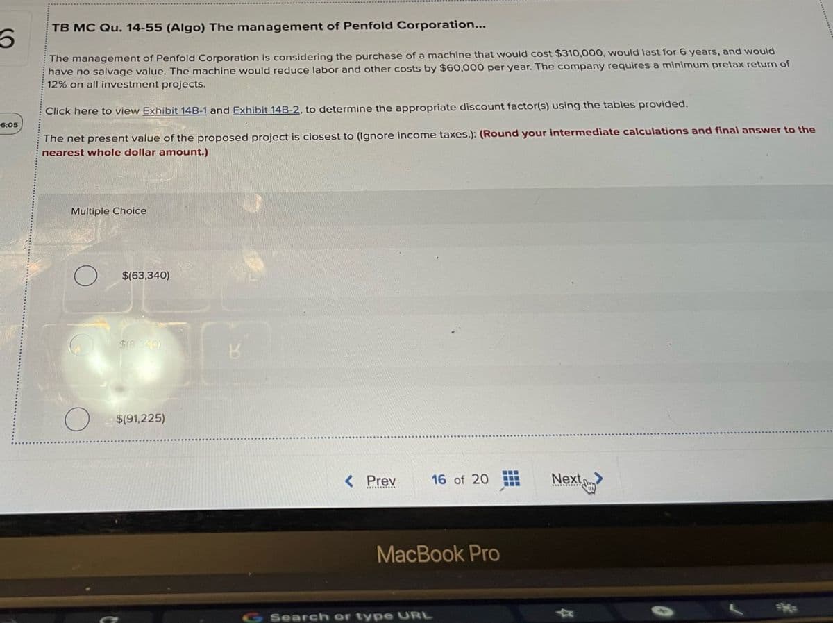 6.
6:05
TB MC Qu. 14-55 (Algo) The management of Penfold Corporation...
The management of Penfold Corporation is considering the purchase of a machine that would cost $310,000, would last for 6 years, and would
have no salvage value. The machine would reduce labor and other costs by $60,000 per year. The company requires a minimum pretax return of
12% on all investment projects.
© Click here to view Exhibit 14B-1 and Exhibit 14B-2, to determine the appropriate discount factor(s) using the tables provided.
The net present value of the proposed project is closest to (Ignore income taxes.): (Round your intermediate calculations and final answer to the
nearest whole dollar amount.)
Multiple Choice
О
$(63,340)
$(8.349)
B
O
$(91,225)
< Prev
16 of 20
Next>
MacBook Pro
G Search or type URL