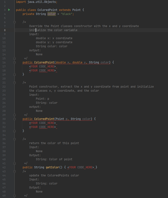 import java.util.Objects;
2
public class ColoredPoint extends Point {
private String color = "black";
3
6.
/*
Override the Point classes constructor with the x and y coordinate
initialize the color variable
8
input:
double x: x coordinate
double y: y coordinate
String color: color
10
11
12
13
output:
14
None
15
public ColoredPoint(double x, double y, String color) {
<YOUR CODE HERE>
16
wwww
17
18
<YOUR CODE HERE>
19
20
/*
Point constructor, extract the x and y coordinate from point and initialize
the classes x, y coordinate, and the color
input:
Point: p
String: color
21
22
23
24
25
26
27
output:
28
None
29
public ColoredPoint(Point p, String color) {
<YOUR CODE HERE>
30
31
32
<YOUR CODE HERE>
33
34
35
/*
36
return the color of this point
37
Input:
38
None
39
Output:
40
String: Color of point
41
*/
public String getColor () { <YOUR CODE HERE> }
/*
update the ColoredPoints color
42
43
44
45
Input:
46
String: color
47
Output:
48
None
49
