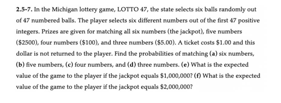 2.5-7. In the Michigan lottery game, LOTTO 47, the state selects six balls randomly out
of 47 numbered balls. The player selects six different numbers out of the first 47 positive
integers. Prizes are given for matching all six numbers (the jackpot), five numbers
($2500), four numbers ($100), and three numbers ($5.00). A ticket costs $1.00 and this
dollar is not returned to the player. Find the probabilities of matching (a) six numbers,
(b) five numbers, (c) four numbers, and (d) three numbers. (e) What is the expected
value of the game to the player if the jackpot equals $1,000,000? (f) What is the expected
value of the game to the player if the jackpot equals $2,000,000?