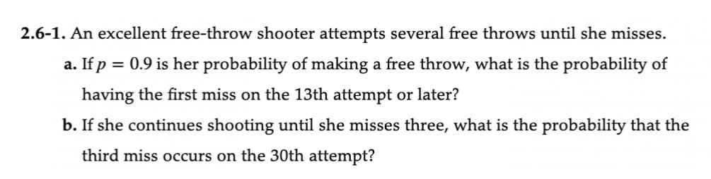 2.6-1. An excellent free-throw shooter attempts several free throws until she misses.
a. If p = 0.9 is her probability of making a free throw, what is the probability of
having the first miss on the 13th attempt or later?
b. If she continues shooting until she misses three, what is the probability that the
third miss occurs on the 30th attempt?