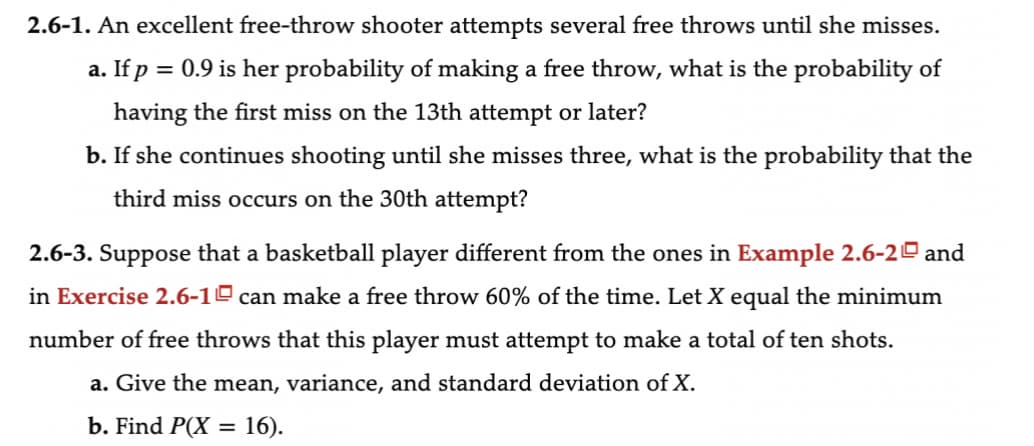2.6-1. An excellent free-throw shooter attempts several free throws until she misses.
a. If p = 0.9 is her probability of making a free throw, what is the probability of
having the first miss on the 13th attempt or later?
b. If she continues shooting until she misses three, what is the probability that the
third miss occurs on the 30th attempt?
2.6-3. Suppose that a basketball player different from the ones in Example 2.6-2 and
in Exercise 2.6-1 can make a free throw 60% of the time. Let X equal the minimum
number of free throws that this player must attempt to make a total of ten shots.
a. Give the mean, variance, and standard deviation of X.
b. Find P(X = 16).