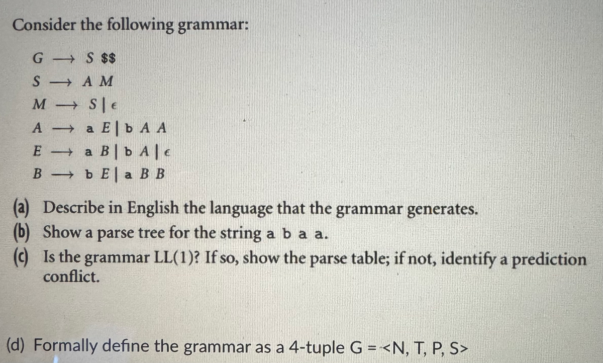 Consider the following grammar:
GS $$
SAM
M
A
E
SE
a Eb A A
a Bb Ale
Bb Ela BB
(a) Describe in English the language that the grammar generates.
(b) Show a parse tree for the string a b a a.
(c) Is the grammar LL(1)? If so, show the parse table; if not, identify a prediction
conflict.
(d) Formally define the grammar as a 4-tuple G=<N, T, P, S>