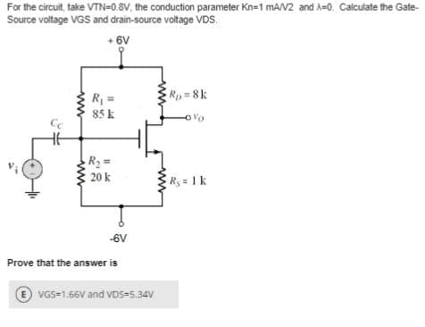 For the circuit, take VTN=0.8V, the conduction parameter Kn=1 mA/V2 and A-0. Calculate the Gate-
Source voltage VGS and drain-source voltage VDS.
+6V
Сс
www
R₁ =
85 k
R₂ =
20 k
-6V
Prove that the answer is
ⒸVGS=1.66V and VDS-5.34V
Rp=8k
Rs = 1 k
