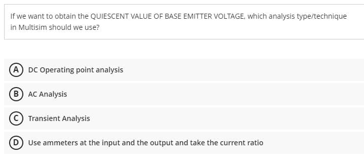 If we want to obtain the QUIESCENT VALUE OF BASE EMITTER VOLTAGE, which analysis type/technique
in Multisim should we use?
(A) DC Operating point analysis
B) AC Analysis
Transient Analysis
(D) Use ammeters at the input and the output and take the current ratio