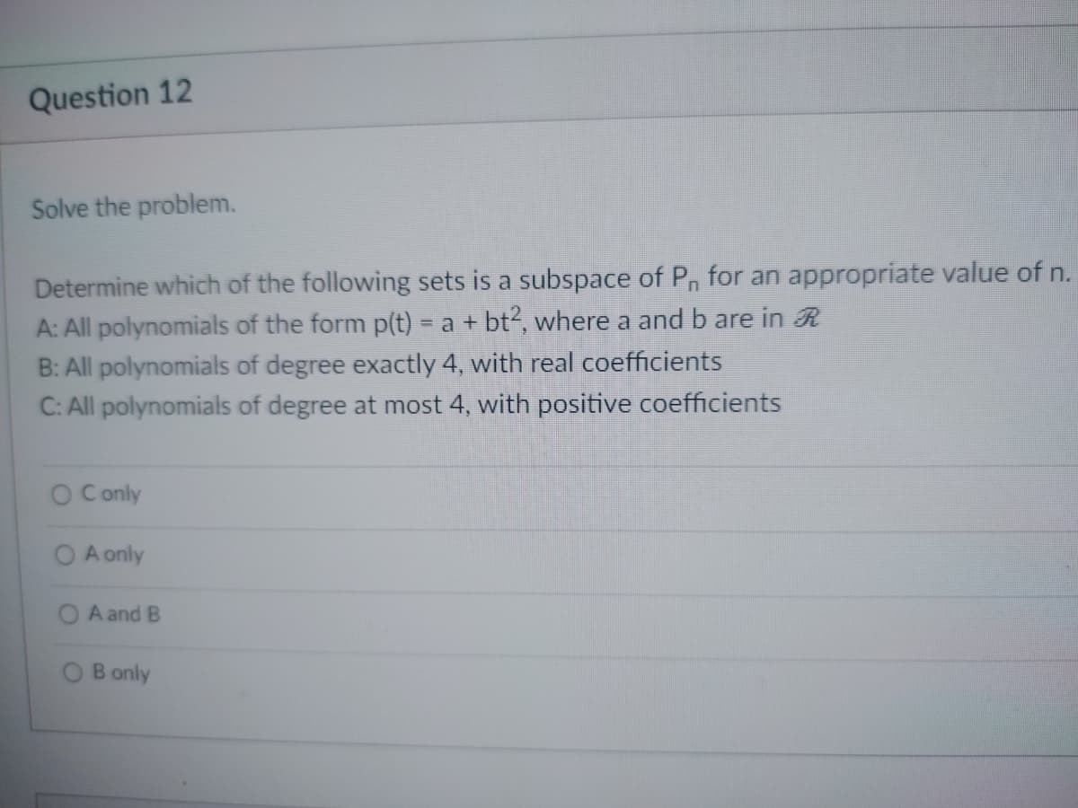 Question 12
Solve the problem.
Determine which of the following sets is a subspace of P₁ for an appropriate value of n.
A: All polynomials of the form p(t) = a + bt2, where a and b are in R
B: All polynomials of degree exactly 4, with real coefficients
C: All polynomials of degree at most 4, with positive coefficients
O Conly
A only
A and B
B only