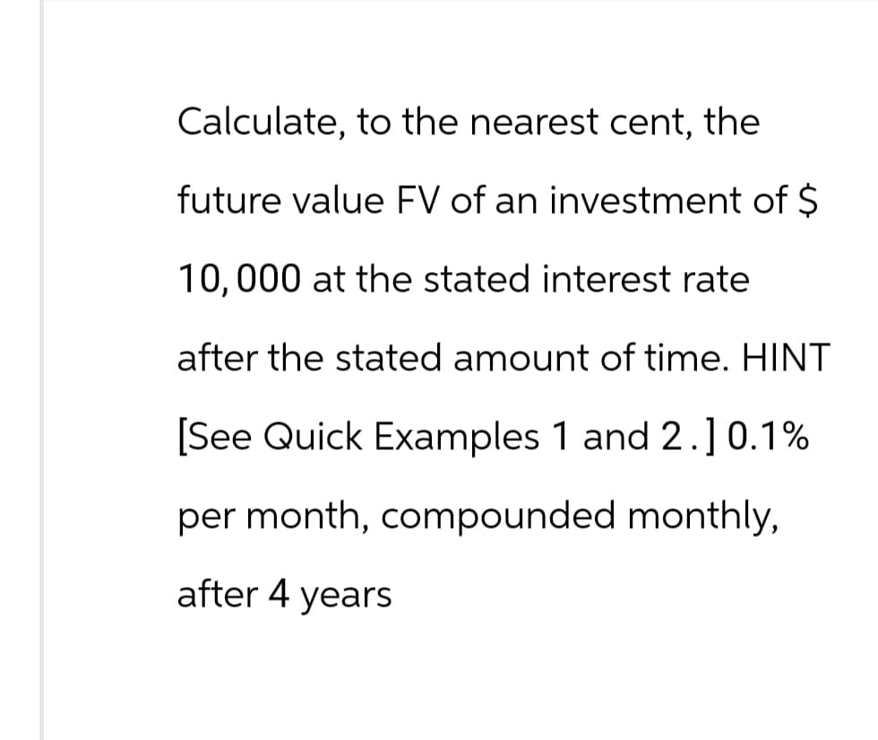 Calculate, to the nearest cent, the
future value FV of an investment of $
10,000 at the stated interest rate
after the stated amount of time. HINT
[See Quick Examples 1 and 2.] 0.1%
per month, compounded monthly,
after 4 years