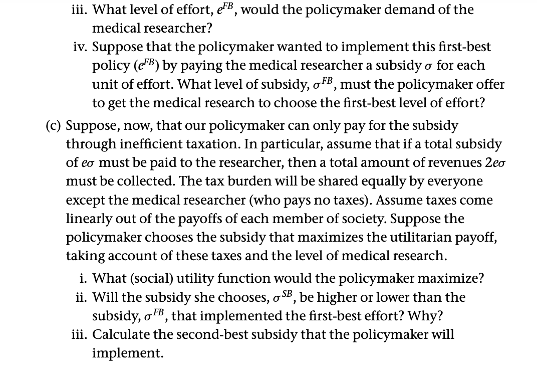 iii. What level of effort, eB, would the policymaker demand of the
medical researcher?
iv. Suppose that the policymaker wanted to implement this first-best
policy (eFB) by paying the medical researcher a subsidy o for each
unit of effort. What level of subsidy, oFB, must the policymaker offer
to get the medical research to choose the first-best level of effort?
(c) Suppose, now, that our policymaker can only pay for the subsidy
through inefficient taxation. In particular, assume that if a total subsidy
of eo must be paid to the researcher, then a total amount of revenues 2eo
must be collected. The tax burden will be shared equally by everyone
except the medical researcher (who pays no taxes). Assume taxes come
linearly out of the payoffs of each member of society. Suppose the
policymaker chooses the subsidy that maximizes the utilitarian payoff,
taking account of these taxes and the level of medical research.
i. What (social) utility function would the policymaker maximize?
ii. Will the subsidy she chooses, o SB, be higher or lower than the
subsidy, o FB, that implemented the first-best effort? Why?
iii. Calculate the second-best subsidy that the policymaker will
implement.