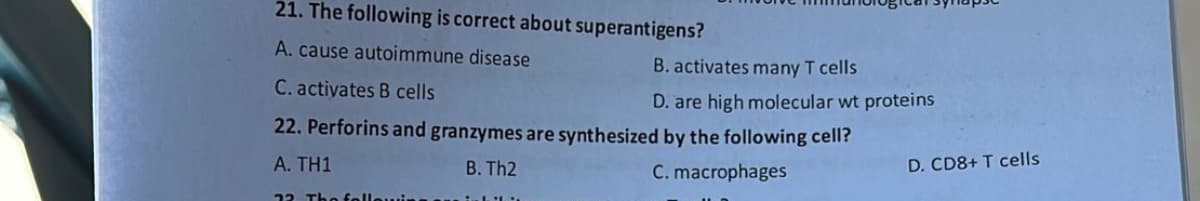 21. The following is correct about superantigens?
A. cause autoimmune disease
B. activates many T cells
D. are high molecular wt proteins
C. activates B cells
22. Perforins and granzymes are synthesized by the following cell?
A. TH1
B. Th2
C. macrophages
12 The foll
D. CD8+ T cells